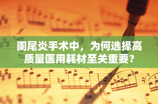 阑尾炎手术中，为何选择高质量医用耗材至关重要？