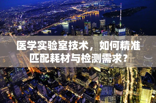 医学实验室技术，如何精准匹配耗材与检测需求？