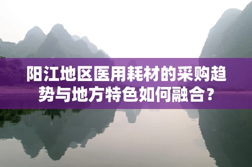 阳江地区医用耗材的采购趋势与地方特色如何融合？