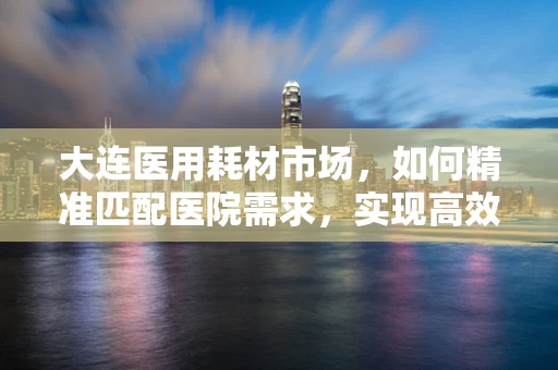 大连医用耗材市场，如何精准匹配医院需求，实现高效供应？