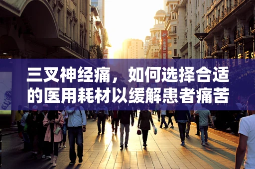 三叉神经痛，如何选择合适的医用耗材以缓解患者痛苦？