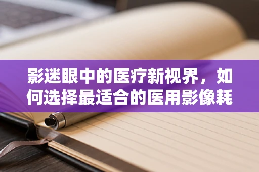 影迷眼中的医疗新视界，如何选择最适合的医用影像耗材？