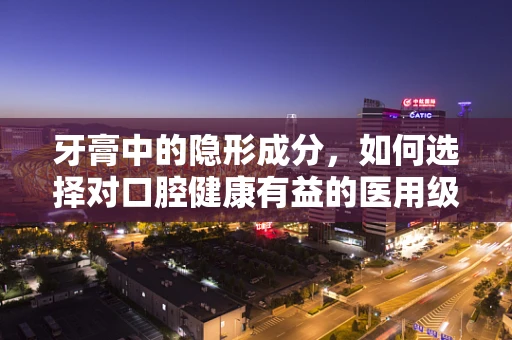 牙膏中的隐形成分，如何选择对口腔健康有益的医用级牙膏？