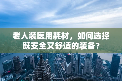 老人装医用耗材，如何选择既安全又舒适的装备？