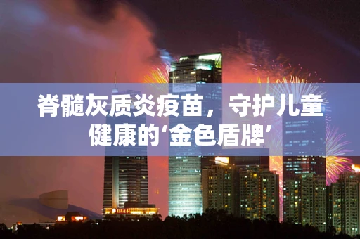 脊髓灰质炎疫苗，守护儿童健康的‘金色盾牌’