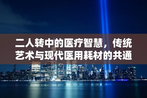 二人转中的医疗智慧，传统艺术与现代医用耗材的共通之处