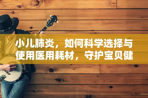 小儿肺炎，如何科学选择与使用医用耗材，守护宝贝健康？