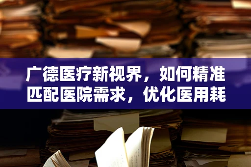 广德医疗新视界，如何精准匹配医院需求，优化医用耗材供应链？