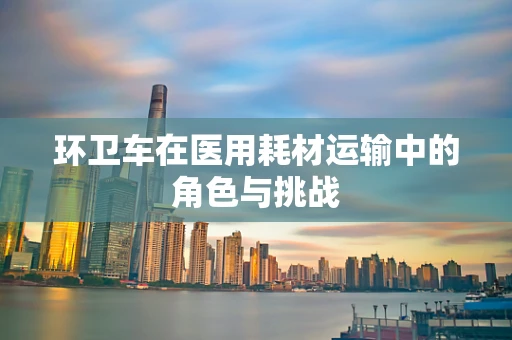 环卫车在医用耗材运输中的角色与挑战