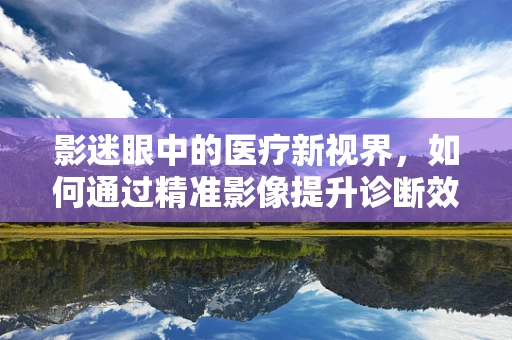 影迷眼中的医疗新视界，如何通过精准影像提升诊断效率？