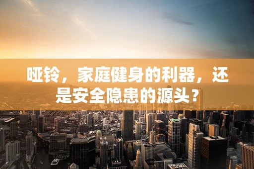 哑铃，家庭健身的利器，还是安全隐患的源头？