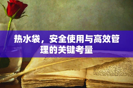 热水袋，安全使用与高效管理的关键考量