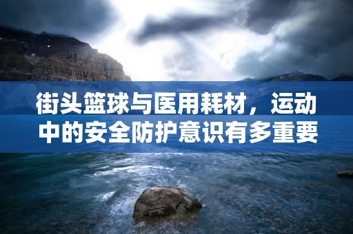 街头篮球与医用耗材，运动中的安全防护意识有多重要？
