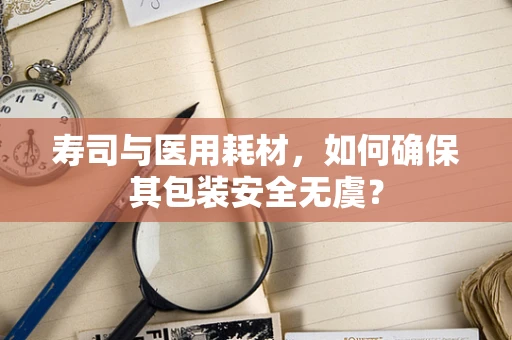 寿司与医用耗材，如何确保其包装安全无虞？