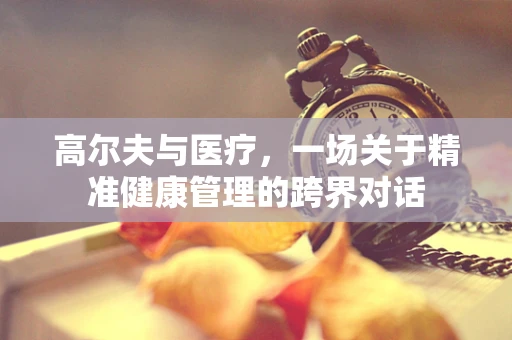 高尔夫与医疗，一场关于精准健康管理的跨界对话