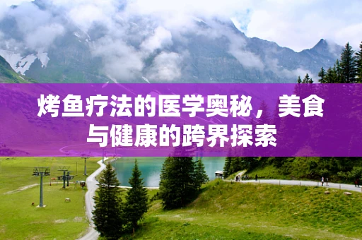烤鱼疗法的医学奥秘，美食与健康的跨界探索