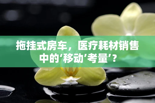 拖挂式房车，医疗耗材销售中的‘移动’考量’？