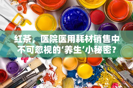 红茶，医院医用耗材销售中不可忽视的‘养生’小秘密？