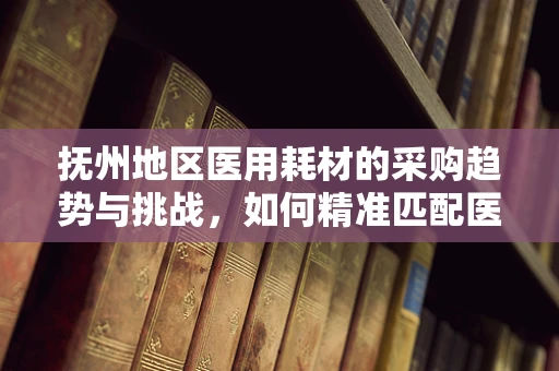 抚州地区医用耗材的采购趋势与挑战，如何精准匹配医疗需求？