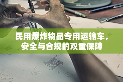 民用爆炸物品专用运输车，安全与合规的双重保障