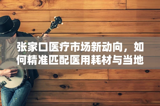 张家口医疗市场新动向，如何精准匹配医用耗材与当地需求？