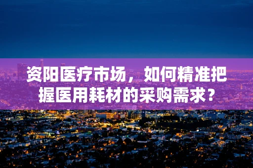 资阳医疗市场，如何精准把握医用耗材的采购需求？
