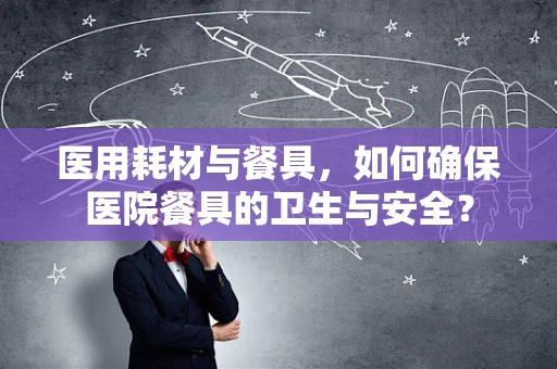 医用耗材与餐具，如何确保医院餐具的卫生与安全？