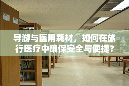 导游与医用耗材，如何在旅行医疗中确保安全与便捷？