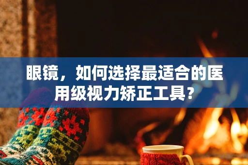 眼镜，如何选择最适合的医用级视力矫正工具？