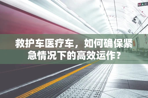 救护车医疗车，如何确保紧急情况下的高效运作？