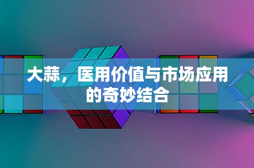 大蒜，医用价值与市场应用的奇妙结合