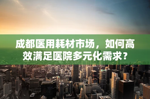 成都医用耗材市场，如何高效满足医院多元化需求？