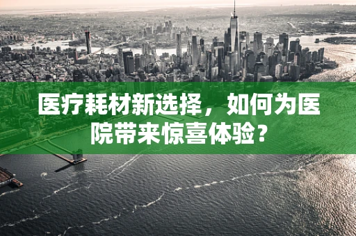 医疗耗材新选择，如何为医院带来惊喜体验？