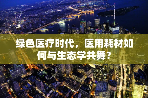 绿色医疗时代，医用耗材如何与生态学共舞？