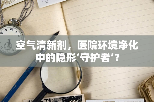 空气清新剂，医院环境净化中的隐形‘守护者’？