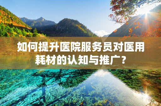 如何提升医院服务员对医用耗材的认知与推广？