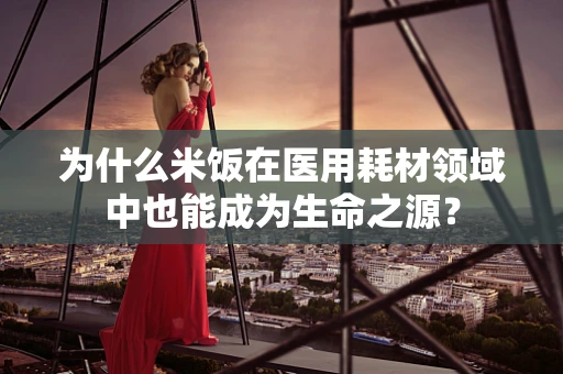 为什么米饭在医用耗材领域中也能成为生命之源？