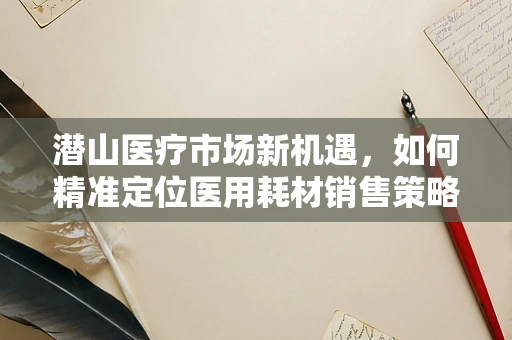 潜山医疗市场新机遇，如何精准定位医用耗材销售策略？