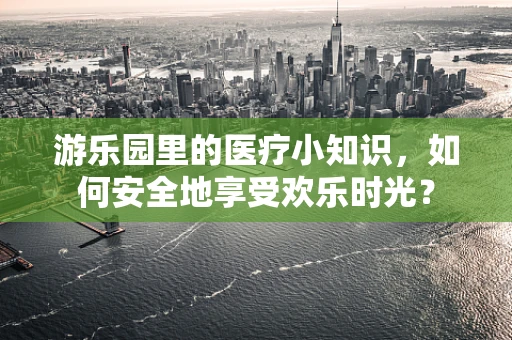 游乐园里的医疗小知识，如何安全地享受欢乐时光？
