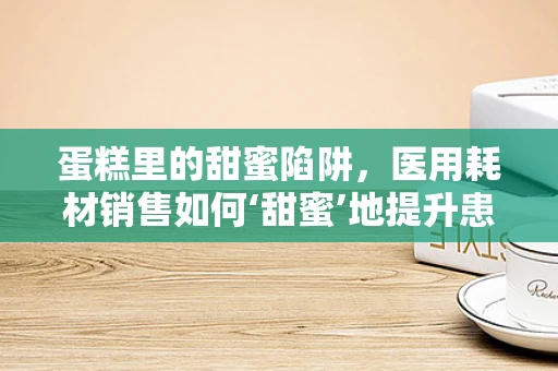 蛋糕里的甜蜜陷阱，医用耗材销售如何‘甜蜜’地提升患者满意度？