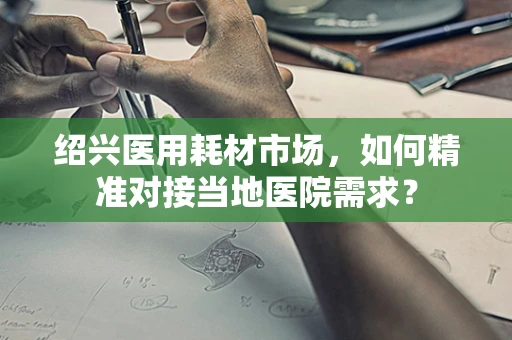绍兴医用耗材市场，如何精准对接当地医院需求？