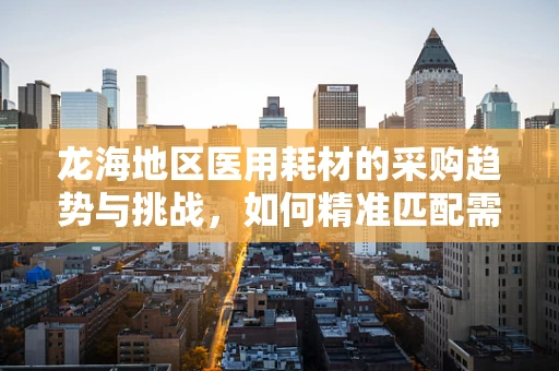 龙海地区医用耗材的采购趋势与挑战，如何精准匹配需求？