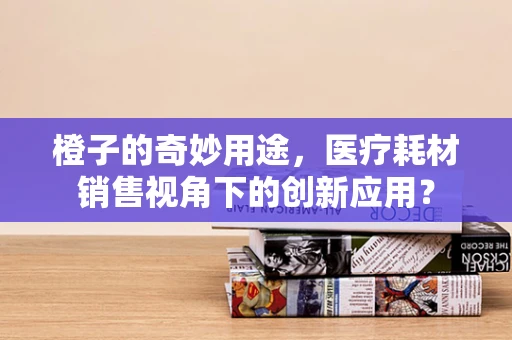 橙子的奇妙用途，医疗耗材销售视角下的创新应用？