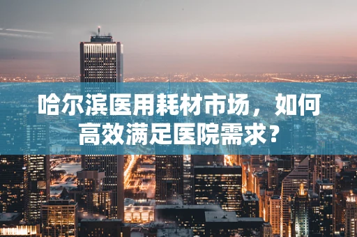 哈尔滨医用耗材市场，如何高效满足医院需求？