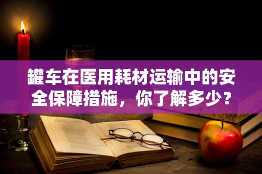 罐车在医用耗材运输中的安全保障措施，你了解多少？