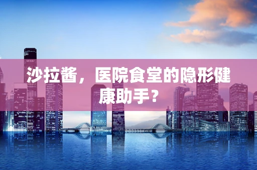 沙拉酱，医院食堂的隐形健康助手？