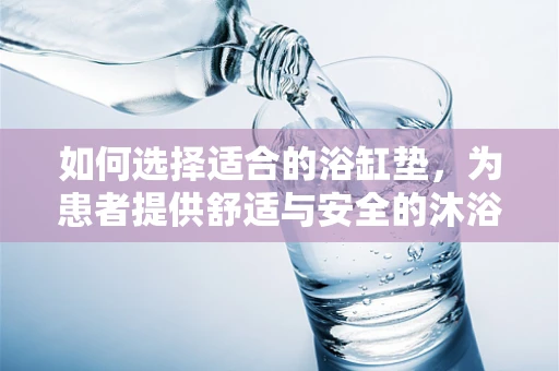 如何选择适合的浴缸垫，为患者提供舒适与安全的沐浴体验？