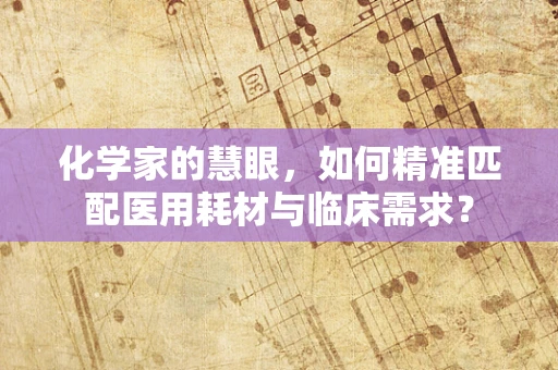 化学家的慧眼，如何精准匹配医用耗材与临床需求？