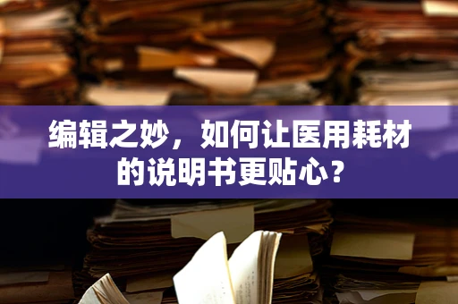 编辑之妙，如何让医用耗材的说明书更贴心？