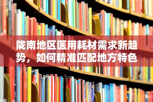 陇南地区医用耗材需求新趋势，如何精准匹配地方特色与医疗资源？